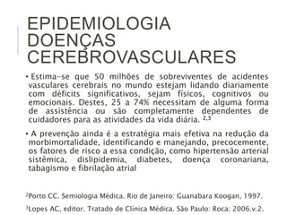 EPIDEMIOLOGIA 
DOENÇAS 
CEREBROVASCULARES 
• Estima-se que 50 milhões de sobreviventes de acidentes 
vasculares cerebrais no mundo estejam lidando diariamente 
com déficits significativos, sejam físicos, cognitivos ou 
emocionais. Destes, 25 a 74% necessitam de alguma forma 
de assistência ou são completamente dependentes de 
cuidadores para as atividades da vida diária. 2,3 
• A prevenção ainda é a estratégia mais efetiva na redução da 
morbimortalidade, identificando e manejando, precocemente, 
os fatores de risco a essa condição, como hipertensão arterial 
sistêmica, dislipidemia, diabetes, doença coronariana, 
tabagismo e fibrilação atrial 
2Porto CC. Semiologia Médica. Rio de Janeiro: Guanabara Koogan, 1997. 
3Lopes AC, editor. Tratado de Clínica Médica. São Paulo: Roca; 2006.v.2. 
 