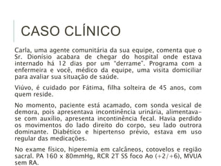 CASO CLÍNICO 
Carla, uma agente comunitária da sua equipe, comenta que o 
Sr. Dionísio acabara de chegar do hospital onde estava 
internado há 12 dias por um “derrame”. Programa com a 
enfermeira e você, médico da equipe, uma visita domiciliar 
para avaliar sua situação de saúde. 
Viúvo, é cuidado por Fátima, filha solteira de 45 anos, com 
quem reside. 
No momento, paciente está acamado, com sonda vesical de 
demora, pois apresentava incontinência urinária, alimentava-se 
com auxílio, apresenta incontinência fecal. Havia perdido 
os movimentos do lado direito do corpo, seu lado outrora 
dominante. Diabético e hipertenso prévio, estava em uso 
regular das medicações. 
No exame físico, hiperemia em calcâneos, cotovelos e região 
sacral. PA 160 x 80mmHg, RCR 2T SS foco Ao (+2/+6), MVUA 
sem RA. 
 