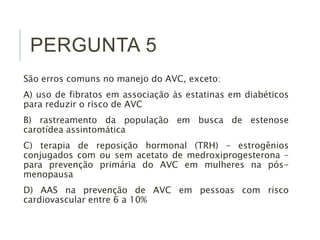 PERGUNTA 5 
São erros comuns no manejo do AVC, exceto: 
A) uso de fibratos em associação às estatinas em diabéticos 
para reduzir o risco de AVC 
B) rastreamento da população em busca de estenose 
carotídea assintomática 
C) terapia de reposição hormonal (TRH) – estrogênios 
conjugados com ou sem acetato de medroxiprogesterona – 
para prevenção primária do AVC em mulheres na pós-menopausa 
D) AAS na prevenção de AVC em pessoas com risco 
cardiovascular entre 6 a 10% 
 