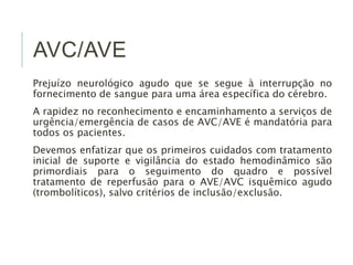 AVC/AVE 
Prejuízo neurológico agudo que se segue à interrupção no 
fornecimento de sangue para uma área específica do cérebro. 
A rapidez no reconhecimento e encaminhamento a serviços de 
urgência/emergência de casos de AVC/AVE é mandatória para 
todos os pacientes. 
Devemos enfatizar que os primeiros cuidados com tratamento 
inicial de suporte e vigilância do estado hemodinâmico são 
primordiais para o seguimento do quadro e possível 
tratamento de reperfusão para o AVE/AVC isquêmico agudo 
(trombolíticos), salvo critérios de inclusão/exclusão. 
 