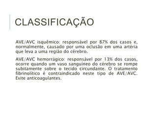 CLASSIFICAÇÃO 
AVE/AVC isquêmico: responsável por 87% dos casos e, 
normalmente, causado por uma oclusão em uma artéria 
que leva a uma região do cérebro. 
AVE/AVC hemorrágico: responsável por 13% dos casos, 
ocorre quando um vaso sanguíneo do cérebro se rompe 
subitamente sobre o tecido circundante. O tratamento 
fibrinolítico é contraindicado neste tipo de AVE/AVC. 
Evite anticoagulantes. 
 