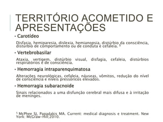 TERRITÓRIO ACOMETIDO E 
APRESENTAÇÕES 
• Carotídeo 
Disfasia, hemiparesia, dislexia, hemianopsia, distúrbio da consciência, 
distúrbio de comportamento ou de conduta e cefaleia. 5 
• Vertebrobasilar 
Ataxia, vertigem, distúrbio visual, disfagia, cefaleia, distúrbios 
respiratórios e de consciência. 
• Hemorragia intraparenquimatosa 
Alterações neurológicas, cefaleia, náuseas, vômitos, redução do nível 
de consciência e níveis pressóricos elevados. 
• Hemorragia subaracnoide 
Sinais relacionados a uma disfunção cerebral mais difusa e à irritação 
de meninges. 
5 McPhee SJ, Papadakis MA. Current: medical diagnosis e treatment. New 
York: McGraw-Hill;2010. 
 