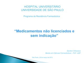 HOSPITAL UNIVERSITÁRIO
   UNIVERSIDADE DE SÃO PAULO

    Programa de Residência Farmacêutica




“Medicamentos não licenciados e
        sem indicação”


                                                         Sandra C Brassica
                               Mestre em Ciências Farmacêuticas – FCF- USP

            São Paulo, 28 de março de 2012.
 