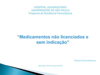 HOSPITAL UNIVERSITÁRIO
       UNIVERSIDADE DE SÃO PAULO
     Programa de Residência Farmacêutica




“Medicamentos não licenciados e
       sem indicação”


                                              Sandra Cristina Brassica

            São Paulo, 28 de março de 2012.
 