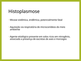 Histoplasmose
• Micose sistêmica, endêmica, potencialmente fatal
• Aquisição via respiratória de microconídeos do meio
ambiente
• Agente etiológico presente em solos ricos em nitrogênio,
associado a presença de excretas de aves e morcegos
 