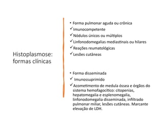 Histoplasmose:
formas clínicas
• Forma pulmonar aguda ou crônica
Imunocompetente
Nódulos únicos ou múltiplos
Linfonodomegalias mediastinais ou hilares
Reações reumatológicas
Lesões cutâneas
• Forma disseminada
 Imunossuprimido
Acometimento de medula óssea e órgãos do
sistema hemofagocítico: citopenias,
hepatomegalia e esplenomegalia,
linfonodomegalia disseminada, infiltrado
pulmonar miliar, lesões cutâneas. Marcante
elevação de LDH.
 