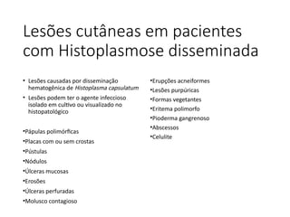 Lesões cutâneas em pacientes
com Histoplasmose disseminada
• Lesões causadas por disseminação
hematogênica de Histoplasma capsulatum
• Lesões podem ter o agente infeccioso
isolado em cultivo ou visualizado no
histopatológico
•Pápulas polimórficas
•Placas com ou sem crostas
•Pústulas
•Nódulos
•Úlceras mucosas
•Erosões
•Úlceras perfuradas
•Molusco contagioso
•Erupções acneiformes
•Lesões purpúricas
•Formas vegetantes
•Eritema polimorfo
•Pioderma gangrenoso
•Abscessos
•Celulite
 