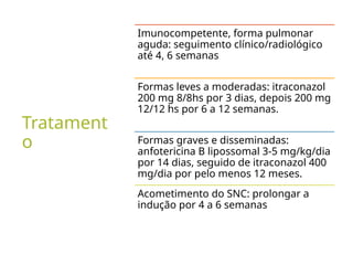Tratament
o
Imunocompetente, forma pulmonar
aguda: seguimento clínico/radiológico
até 4, 6 semanas
Formas leves a moderadas: itraconazol
200 mg 8/8hs por 3 dias, depois 200 mg
12/12 hs por 6 a 12 semanas.
Formas graves e disseminadas:
anfotericina B lipossomal 3-5 mg/kg/dia
por 14 dias, seguido de itraconazol 400
mg/dia por pelo menos 12 meses.
Acometimento do SNC: prolongar a
indução por 4 a 6 semanas
 
