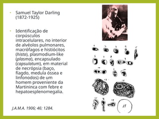• Samuel Taylor Darling
(1872-1925)
• Identificação de
corpúsculos
intracelulares, no interior
de alvéolos pulmonares,
macrófagos e histiócitos
(histo), plasmodium-like
(plasma), encapsulado
(capsulatum), em material
de necrópsia (baço,
fíagdo, medula óssea e
linfonodos) de um
homem proveniente da
Martininca com febre e
hepatoesplenomegalia.
J.A.M.A. 1906; 46: 1284.
 