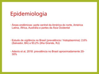 Epidemiologia
• Áreas endêmicas: parte central da América do norte, América
Latina, África, Austrália e partes da Ásia Ocidental
• Estudo de vigilância no Brasil (prevalência / histoplasmina): 2,6%
(Salvador, BA) a 93,2% (Ilha Grande, RJ)
• Adenis et al, 2018: prevalência no Brasil aproximadamente 20-
30%
 