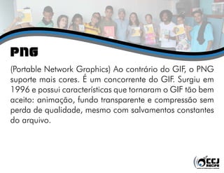 png
(Portable Network Graphics) Ao contrário do GIF, o PNG
suporte mais cores. É um concorrente do GIF. Surgiu em
1996 e possui características que tornaram o GIF tão bem
aceito: animação, fundo transparente e compressão sem
perda de qualidade, mesmo com salvamentos constantes
do arquivo.
 