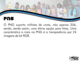 png
O PNG suporta milhões de cores, não apenas 256,
sendo, sendo assim, uma ótima opção para fotos. Uma
característica a mais no PNG é a transparência por 24
imagens de bit RGB.
 