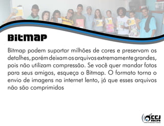 bitmap
Bitmap podem suportar milhões de cores e preservam os
detalhes, porém deixam os arquivos extremamente grandes,
pois não utilizam compressão. Se você quer mandar fotos
para seus amigos, esqueça o Bitmap. O formato torna o
envio de imagens na internet lento, já que esses arquivos
não são comprimidos
 