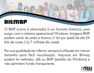 Bitmap
O BMP (como é abreviado) é um formato histórico, pois
surgiu com o sistema operacional Windows. Imagens BMP
podem variar de preto e branco (1 bit por pixel) de até 24
bits de cores (16,7 milhões de cores).

Por sua qualidade ser inferior, sempre é utilizada em menor
tamanho para fácil visualização. Arquivos em Bitmap
podem ter extensão .dib ou BMP (padrão do Windows) e
não permitem fundo transparente.
 