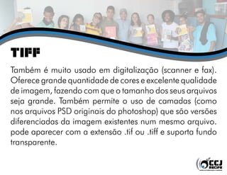 TIFF
Também é muito usado em digitalização (scanner e fax).
Oferece grande quantidade de cores e excelente qualidade
de imagem, fazendo com que o tamanho dos seus arquivos
seja grande. Também permite o uso de camadas (como
nos arquivos PSD originais do photoshop) que são versões
diferenciadas da imagem existentes num mesmo arquivo.
pode aparecer com a extensão .tif ou .tiff e suporta fundo
transparente.
 