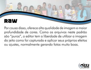 RAW
Por causa disso, oferece alta qualidade de imagem e maior
profundidade de cores. Como os arquivos neste padrão
são “puros”, o editor tem a liberdade de utilizar a imagem
do jeito como foi capturada e aplicar seus próprios efeitos
ou ajustes, normalmente gerando fotos muito boas.
 