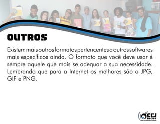 oUTROS
Existem mais outros formatos pertencentes a outros softwares
mais específicos ainda. O formato que você deve usar é
sempre aquele que mais se adequar a sua necessidade.
Lembrando que para a Internet os melhores são o JPG,
GIF e PNG.
 
