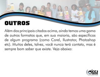 oUTROS
Além dos principais citados acima, ainda temos uma gama
de outros formatos que, em sua maioria, são específicos
de algum programa (como Corel, Ilustrator, Photoshop
etc). Muitos deles, talvez, você nunca terá contato, mas é
sempre bom saber que existe. Veja abaixo:
 