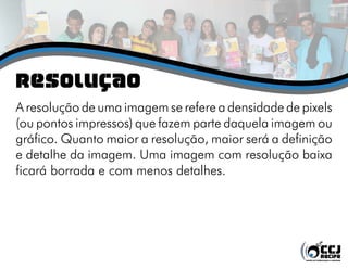 Resolução
A resolução de uma imagem se refere a densidade de pixels
(ou pontos impressos) que fazem parte daquela imagem ou
gráfico. Quanto maior a resolução, maior será a definição
e detalhe da imagem. Uma imagem com resolução baixa
ficará borrada e com menos detalhes.
 