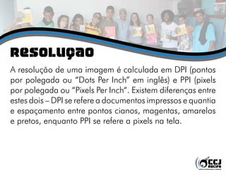 rESOLUÇÃO
A resolução de uma imagem é calculada em DPI (pontos
por polegada ou “Dots Per Inch” em inglês) e PPI (pixels
por polegada ou “Pixels Per Inch“. Existem diferenças entre
estes dois – DPI se refere a documentos impressos e quantia
e espaçamento entre pontos cianos, magentas, amarelos
e pretos, enquanto PPI se refere a pixels na tela.
 