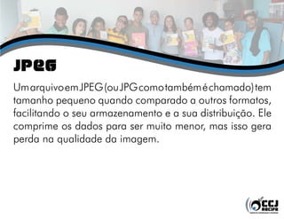 jPEG
Um arquivo em JPEG (ou JPG como também é chamado) tem
tamanho pequeno quando comparado a outros formatos,
facilitando o seu armazenamento e a sua distribuição. Ele
comprime os dados para ser muito menor, mas isso gera
perda na qualidade da imagem.
 