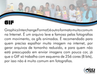 GIF
Graphics Interchange Format) é outro formato muito comum
na Internet. É um arquivo leve e famoso pelas fotografias
com movimento, os gifs animados. É recomendado para
quem precisa espalhar muita imagem na internet, por
gerar arquivos de tamanho reduzido, e para quem não
está preocupado em enviar imagens com pouca cor, já
que o GIF só trabalha com esquema de 256 cores (8 bits),
por isso não é muito comum em fotografias.
 