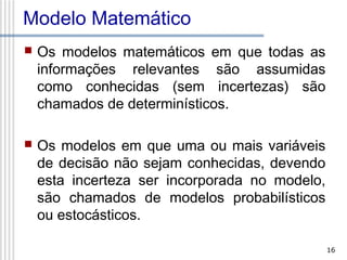 Modelo Matemático


Os modelos matemáticos em que todas as
informações relevantes são assumidas
como conhecidas (sem incertezas) são
chamados de determinísticos.



Os modelos em que uma ou mais variáveis
de decisão não sejam conhecidas, devendo
esta incerteza ser incorporada no modelo,
são chamados de modelos probabilísticos
ou estocásticos.
16

 