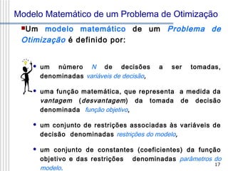 Modelo Matemático de um Problema de Otimização
modelo matemático de um Problema de
Otimização é definido por:
Um



um número N de decisões
denominadas variáveis de decisão,

a

ser

tomadas,



uma função matemática, que representa a medida da
vantagem ( desvantagem ) da tomada de decisão
denominada função objetivo,



um conjunto de restrições associadas às variáveis de
decisão denominadas restrições do modelo,



um conjunto de constantes (coeficientes) da função
objetivo e das restrições denominadas parâmetros do
17
modelo.

 