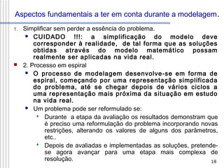 Aspectos fundamentais a ter em conta durante a modelagem .
1.



Simplificar sem perder a essência do problema.
 CUIDADO
!!!: a simplificação do modelo deve
corresponder à realidade, de tal forma que as soluções
obtidas através do modelo matemático possam
realmente ser aplicadas na vida real.
2. Processo em espiral
 O processo de modelagem desenvolve-se em forma de
espiral, começando por uma representação simplificada
do problema, até se chegar depois de vários ciclos a
uma representação mais próxima da situação em estudo
na vida real.
 Um problema pode ser reformulado se:
 Durante a etapa da avaliação os resultados demonstram que
é preciso uma reformulação do problema incorporando novas
restrições, alterando os valores de alguns dos parâmetros,
etc..
 Depois de avaliadas e implementadas as soluções, pretendese agora avançar para uma etapa mais complexa de
resolução.
18

 