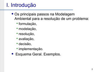 I. Introdução
 Os

principais passos na Modelagem
Ambiental para a resolução de um problema:
 formulação,
 modelação,
 resolução,
 avaliação,
 decisão,
 implementação.



Esquema Geral. Exemplos.

2

 