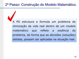 2º Passo: Construção do Modelo Matemático.

A PO estrutura e formula um problema de
otimização da vida real dentro de um modelo
matemático

que

reflete

a

essência

do

problema, de forma que as decisões (soluções)
obtidas, possam ser aplicadas na situação real.

20

 