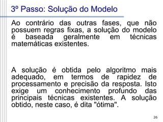 3º Passo: Solução do Modelo
Ao contrário das outras fases, que não
possuem regras fixas, a solução do modelo
é baseada geralmente em técnicas
matemáticas existentes.
A solução é obtida pelo algoritmo mais
adequado, em termos de rapidez de
processamento e precisão da resposta. Isto
exige um conhecimento profundo das
principais técnicas existentes. A solução
obtido, neste caso, é dita "ótima".
26

 