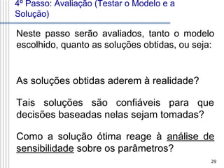 4º Passo: Avaliação (Testar o Modelo e a
Solução)

Neste passo serão avaliados, tanto o modelo
escolhido, quanto as soluções obtidas, ou seja:

As soluções obtidas aderem à realidade?
Tais soluções são confiáveis para que
decisões baseadas nelas sejam tomadas?
Como a solução ótima reage à análise de
sensibilidade sobre os parâmetros?
29

 