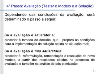 4º Passo: Avaliação (Testar o Modelo e a Solução)
Dependendo das conclusões da avaliação, será
determinado o passo a seguir:

Se a avaliação é satisfatória:
proceder à tomada de decisão, que prepara as condições
para a implementação da solução obtida na situação real;
Se a avaliação é não satisfatória :
proceder à reformulação, remodelação e resolução do novo
modelo, a partir dos resultados obtidos no processo de
avaliação e também na análise de pós-otimização.
31

 
