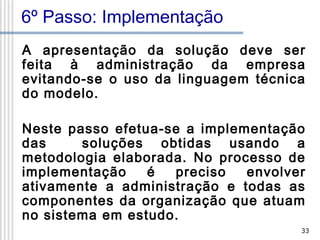 6º Passo: Implementação
A apresentação da solução deve ser
feita à administração da empresa
evitando-se o uso da linguagem técnica
do modelo.
Neste passo efetua-se a implementação
das
soluções obtidas usando a
metodologia elaborada. No processo de
implementação
é
preciso
envolver
ativamente a administração e todas as
componentes da organização que atuam
no sistema em estudo.
33

 