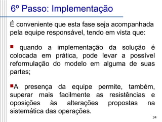 6º Passo: Implementação
É conveniente que esta fase seja acompanhada
pela equipe responsável, tendo em vista que:
quando a implementação da solução é
colocada em prática, pode levar a possível
reformulação do modelo em alguma de suas
partes;


A

presença da equipe permite, também,
superar mais facilmente as resistências e
oposições às alterações propostas na
sistemática das operações.
34

 