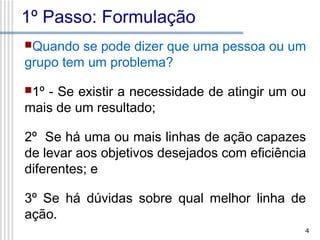 1º Passo: Formulação
Quando

se pode dizer que uma pessoa ou um
grupo tem um problema?
1º

- Se existir a necessidade de atingir um ou
mais de um resultado;
2º Se há uma ou mais linhas de ação capazes
de levar aos objetivos desejados com eficiência
diferentes; e
3º Se há dúvidas sobre qual melhor linha de
ação.
4

 