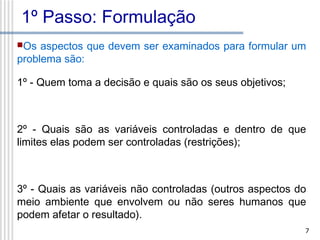 1º Passo: Formulação
Os

aspectos que devem ser examinados para formular um
problema são:
1º - Quem toma a decisão e quais são os seus objetivos;

2º - Quais são as variáveis controladas e dentro de que
limites elas podem ser controladas (restrições);

3º - Quais as variáveis não controladas (outros aspectos do
meio ambiente que envolvem ou não seres humanos que
podem afetar o resultado).
7

 
