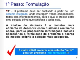 1º Passo: Formulação
4º

- O problema deve ser analisado a partir de um
sistema integrado, onde interagem várias componentes,
todas elas interdependentes, para o qual é preciso obter
uma solução ótima que satisfaça a todas elas.
A análise de sistemas é a maneira mais
eficiente de descobrir como o sistema realmente
opera, porque proporciona informações básicas
necessárias à formulação do problema e acerca
do modelo próprio à solução mais adequada.

É muito difícil procurar uma solução “certa”
para um problema mal formulado !!!
8

 