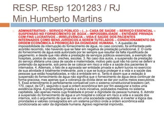 RESP. REsp 1201283 / RJ
Min.Humberto Martins
   ADMINISTRATIVO – SERVIÇO PÚBLICO – (...)– CASA DE SAÚDE – SERVIÇO ESSENCIAL –
    SUSPENSÃO NO FORNECIMENTO DE ÁGUA – IMPOSSIBILIDADE – ENTIDADE PRIVADA
    COM FINS LUCRATIVOS – IRRELEVÂNCIA – VIDA E SAÚDE DOS PACIENTES
    INTERNADOS COMO BENS JURÍDICOS A SEREM TUTELADOS – CONDICIONAMENTO DA
    ORDEM ECONÔMICA À PROMOÇÃO DA DIGNIDADE HUMANA. 1. A questão da
    impossibilidade da interrupção do fornecimento de água, no caso concreto, foi enfrentada pelo
    acórdão recorrido, não havendo que se falar em negativa de prestação jurisdicional. 2. O corte
    do fornecimento de água está autorizado por lei sempre que resultar da falta injustificada de
    pagamento, e desde que não afete a prestação de serviços públicos essenciais, a exemplo de
    hospitais, postos de saúde, creches, escolas. 3. No caso dos autos, a suspensão da prestação
    do serviço afetaria uma casa de saúde e maternidade, motivo pelo qual não há como se deferir a
    pretensão da agravante, sob pena de se colocar em risco a vida e a saúde dos pacientes lá
    internados. 4. Ademais, o fato de a agravada ser entidade privada e auferir lucros no exercício
    de sua atividade é totalmente irrelevante, pois o que se busca proteger é a vida e a saúde das
    pessoas que estão hospitalizadas, e não a entidade em si. Tanto é assim que a vedação à
    suspensão do fornecimento de água não significa que o fornecimento de água deva continuar de
    forma graciosa, mas apenas que a cobrança da dívida deve se dar por outros meios executórios.
    5. Esse entendimento é perfeitamente compatível com o sistema constitucional brasileiro (art.
    170, caput, da CF), segundo o qual a ordem econômica tem por fim assegurar a todos uma
    existência digna. A propriedade privada e a livre iniciativa, postulados mestres no sistema
    capitalista, são apenas meios cuja finalidade é prover a dignidade da pessoa humana. 6. Admitir
    a suspensão do fornecimento de água a um hospital e colocar em risco a vida e a saúde dos
    internos, sob o argumento de que se vive em uma sociedade capitalista, é inverter a lógica das
    prioridades e valores consagrados em um sistema jurídico onde a ordem econômica está
    condicionada ao valor da dignidade humana. Agravo regimental improvido.
 