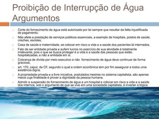 Proibição de Interrupção de Água
Argumentos
   Corte do fornecimento de água está autorizado por lei sempre que resultar da falta injustificada
    de pagamento;
   Não afete a prestação de serviços públicos essenciais, a exemplo de hospitais, postos de saúde,
    creches, escolas;
   Casa de saúde e maternidade, se colocar em risco a vida e a saúde dos pacientes lá internados.
   Fato de ser entidade privada e auferir lucros no exercício de sua atividade é totalmente
    irrelevante, pois o que se busca proteger é a vida e a saúde das pessoas que estão
    hospitalizadas, e não a entidade em si.
   Cobrança de dívida por meio executivo e não fornecimento de água deva continuar de forma
    graciosa;
   art. 170, caput, da CF, segundo o qual a ordem econômica tem por fim assegurar a todos uma
    existência digna.
   A propriedade privada e a livre iniciativa, postulados mestres no sistema capitalista, são apenas
    meios cuja finalidade é prover a dignidade da pessoa humana.
   Admitir a suspensão do fornecimento de água a um hospital e colocar em risco a vida e a saúde
    dos internos, sob o argumento de que se vive em uma sociedade capitalista, é inverter a lógica
    das prioridades e valores consagrados em um sistema jurídico onde a ordem econômica está
    condicionada ao valor da dignidade humana
   .
 