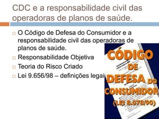 CDC e a responsabilidade civil das
operadoras de planos de saúde.
   O Código de Defesa do Consumidor e a
    responsabilidade civil das operadoras de
    planos de saúde.
   Responsabilidade Objetiva
   Teoria do Risco Criado
   Lei 9.656/98 – definições legais.
 