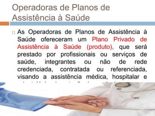 Operadoras de Planos de
Assistência à Saúde
   As Operadoras de Planos de Assistência à
    Saúde ofereceram um Plano Privado de
    Assistência à Saúde (produto), que será
    prestado por profissionais ou serviços de
    saúde, integrantes ou não de rede
    credenciada, contratada ou referenciada,
    visando a assistência médica, hospitalar e
    odontológica (prestação de serviço).
 