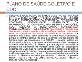 PLANO DE SAÚDE COLETIVO E
CDC
   SEGURO SAÚDE. PLANO DE SAÚDE COLETIVO ESTIPULADO
    ENTRE A SEGURADORA E PESSOA JURÍDICA DE DIREITO
    PÚBLICO, EMPREGADORA DA RECORRIDA. RESILIÇÃO DO
    CONTRATO.            POSSIBILIDADE.         INVIABILIDADE        DA
    MANUTENÇÃO DO CONTRATO, NAS MESMAS CONDIÇÕES,
    COM       RELAÇÃO          À     BENEFICIÁRIA,      CONSIDERADA
    INDIVIDUALMENTE. 1. A Lei 9.656/98 não impede a resilição dos
    chamados contratos coletivos de assistência médica, celebrados
    entre as operadoras de planos de saúde e as empresas. Na
    hipótese dos autos, essa afirmação é ainda mais significativa,
    porque o contrato coletivo do qual a recorrida era beneficiária foi
    firmado entre as recorrentes e o TRE/PE – pessoa jurídica de
    direito público interno e, portanto, submetida às normas que regem
    o direito administrativo. 2. Mesmo que em algumas situações o
    princípio da autonomia da vontade ceda lugar às disposições
    cogentes do CDC, não há como obrigar as operadoras de planos
    de saúde a manter válidas, para um único segurado, as condições
    e cláusulas previstas em contrato coletivo de assistência à saúde já
    extinto. 3. Recurso especial parcialmente conhecido e provido
    REsp 1119370 / PE -RECURSO ESPECIAL 2009/0111582-6 ,
    Ministra NANCY ANDRIGHI .
 