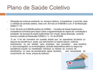 Plano de Saúde Coletivo

   Obrigação de continuar prestando os serviços médicos e hospitalares à recorrida após
    a resilição do contrato coletivo, viola o art. 35-A da Lei 9.656/98 e o art. 3º da Resolução
    ONSU n.º 19.
   O art. 35-A da Lei 9.656/98 confere ao CONSU – Conselho de Saúde Suplementar –
    competência normativa para dispor sobre a regulamentação do regime de contratação e
    prestação de serviços de saúde suplementar. Em virtude dessa atribuição, portanto,
    ocorreu a edição da Resolução CONSU n.º n. 19, de 25/3/99.
    O art. 1º do ato normativo em questão dispõe que “as operadoras de planos ou
    seguros de assistência à saúde, que administram ou operam planos coletivos
    empresariais ou por adesão para empresas que concedem                esse beneficio
    a seus empregados, ou ex-empregados, deverão disponibilizar plano ou seguro de
    assistência à saúde na modalidade individual ou familiar ao universo de
    beneficiários, no caso de cancelamento desse beneficio,     sem necessidade de
    cumprimento de novos prazos de carência”.
 