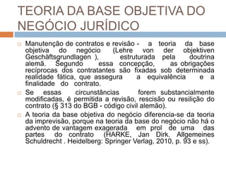 TEORIA DA BASE OBJETIVA DO
NEGÓCIO JURÍDICO
   Manutenção de contratos e revisão - a teoria da base
    objetiva do negócio          (Lehre von der objektiven
    Geschäftsgrundlagen ),          estruturada pela      doutrina
    alemã. Segundo           essa concepção,       as obrigações
    recíprocas dos contratantes são fixadas sob determinada
    realidade fática, que assegura        a equivalência     e a
    finalidade do contrato.
   Se essas         circunstâncias       forem substancialmente
    modificadas, é permitida a revisão, rescisão ou resilição do
    contrato (§ 313 do BGB - código civil alemão).
   A teoria da base objetiva do negócio diferencia-se da teoria
    da imprevisão, porque na teoria da base do negócio não há o
    advento de vantagem exagerada em prol de uma das
    partes do contrato (HARKE, Jan Dirk. Allgemeines
    Schuldrecht . Heidelberg: Springer Verlag, 2010, p. 93 e ss).
 