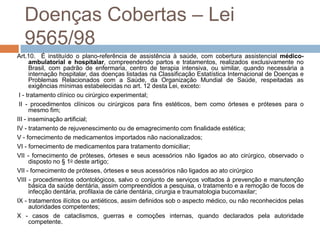Doenças Cobertas – Lei
  9565/98
Art.10. É instituído o plano-referência de assistência à saúde, com cobertura assistencial médico-
      ambulatorial e hospitalar, compreendendo partos e tratamentos, realizados exclusivamente no
      Brasil, com padrão de enfermaria, centro de terapia intensiva, ou similar, quando necessária a
      internação hospitalar, das doenças listadas na Classificação Estatística Internacional de Doenças e
      Problemas Relacionados com a Saúde, da Organização Mundial de Saúde, respeitadas as
      exigências mínimas estabelecidas no art. 12 desta Lei, exceto:
 I - tratamento clínico ou cirúrgico experimental;
 II - procedimentos clínicos ou cirúrgicos para fins estéticos, bem como órteses e próteses para o
      mesmo fim;
III - inseminação artificial;
IV - tratamento de rejuvenescimento ou de emagrecimento com finalidade estética;
V - fornecimento de medicamentos importados não nacionalizados;
VI - fornecimento de medicamentos para tratamento domiciliar;
VII - fornecimento de próteses, órteses e seus acessórios não ligados ao ato cirúrgico, observado o
      disposto no § 1o deste artigo;
VII - fornecimento de próteses, órteses e seus acessórios não ligados ao ato cirúrgico
VIII - procedimentos odontológicos, salvo o conjunto de serviços voltados à prevenção e manutenção
      básica da saúde dentária, assim compreendidos a pesquisa, o tratamento e a remoção de focos de
      infecção dentária, profilaxia de cárie dentária, cirurgia e traumatologia bucomaxilar;
IX - tratamentos ilícitos ou antiéticos, assim definidos sob o aspecto médico, ou não reconhecidos pelas
      autoridades competentes;
X - casos de cataclismos, guerras e comoções internas, quando declarados pela autoridade
      competente.
 