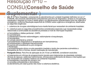 Resolução nº10 –
    CONSU(Conselho de Saúde

    Suplementar )
    Art. 5º O Plano Hospitalar, compreende os atendimentos em unidade hospitalar definidos na Lei n.º
    9.656/98, não incluindo atendimentos ambulatoriais para fins de diagnóstico, terapia ou recuperação,
    ressalvado o disposto no inciso II deste artigo e os atendimentos caracterizados como de urgência e
    emergência, conforme Resolução específica do CONSU sobre urgência e emergência, observadas
    as seguintes exigências:
   I - cobertura de cirurgias odontológicas buco-maxilo-facial que necessitem de ambiente hospitalar;
   II - cobertura para os seguintes procedimentos considerados especiais cuja necessidade esteja
    relacionada a continuidade da assistência prestada a nível de internação hospitalar:
   a) hemodiálise e diálise peritonial - CAPD;
    b) quimioterapia;
    c) radioterapia incluindo radiomoldagem, radioimplante e braquiterapia;
    d) hemoterapia;
    e) nutrição parenteral ou enteral;
    f) procedimentos diagnósticos e terapêuticos em hemodinâmica;
    g) embolizações e radiologia intervencionista;
    h) exames pré anestésicos ou pré cirúrgicos;
    i) fisioterapia;
    j) acompanhamento clínico no pós-operatório imediato e tardio dos pacientes submetidos a
    transplante de Rim e Córnea, exceto medicação de manutenção.
   Parágrafo Único. Para fins de aplicação do art.10 da Lei 9656/98, consideram excluídos:
   a) tratamentos em clínicas de emagrecimento (exceto para tratamentos da obesidade mórbida),
    clínicas de repouso, estâncias hidrominerais, clínicas para acolhimento de idosos e internações que
    não necessitem de cuidados médicos em ambiente hospitalar;
    b) transplantes à exceção de córnea e rim;
    c) consultas ambulatoriais e domiciliares;
    d) atendimento pré-natal quando não incluir a cobertura obstétrica.
 