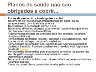 Planos de saúde não são
    obrigados a cobrir...
   Planos de saúde não são obrigados a cobrir:
    Tratamento de rejuvenescimento (aplicação de botox) ou de
    emagrecimento com finalidade estética
    Transplantes, à exceção de córnea e rim
    Tratamento clínico ou cirúrgico experimental (tratamentos que ainda
    não tenham comprovação científica)
    Procedimentos clínicos ou cirúrgicos para fins estéticos (exemplo:
    cirurgias plásticas)
    Fornecimento de órteses (óculos), próteses e seus acessórios, não
    ligados ao ato cirúrgico ou para fins estéticos
    Fornecimento de remédios não-registrados na Agência Nacional de
    Vigilância Sanitária. Pode-se consultar se o remédio está registrado
    no site da Anvisa
    Fornecimento de remédios para tratamento domiciliar (os planos não
    são obrigados a pagar remédios tomados em casa)
    Inseminação artificial
    Tratamentos ilícitos, antiéticos ou não-reconhecidos pelas autoridades
    (exemplo: aborto)
    Casos de catástrofes e guerras declaradas pelas autoridades
 