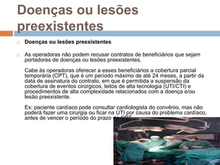 Doenças ou lesões
preexistentes
   Doenças ou lesões preexistentes

   As operadoras não podem recusar contratos de beneficiários que sejam
    portadores de doenças ou lesões preexistentes.
    Cabe às operadoras oferecer a esses beneficiários a cobertura parcial
    temporária (CPT), que é um período máximo de até 24 meses, a partir da
    data de assinatura do contrato, em que é permitida a suspensão da
    cobertura de eventos cirúrgicos, leitos de alta tecnologia (UTI/CTI) e
    procedimentos de alta complexidade relacionados com a doença e/ou
    lesão preexistente.
    Ex: paciente cardíaco pode consultar cardiologista do convênio, mas não
    poderá fazer uma cirurgia ou ficar na UTI por causa do problema cardíaco,
    antes de vencer o período do prazo da CPT.
 